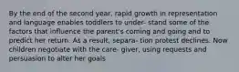 By the end of the second year, rapid growth in representation and language enables toddlers to under- stand some of the factors that influence the parent's coming and going and to predict her return. As a result, separa- tion protest declines. Now children negotiate with the care- giver, using requests and persuasion to alter her goals