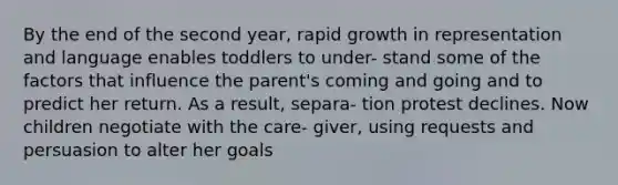 By the end of the second year, rapid growth in representation and language enables toddlers to under- stand some of the factors that influence the parent's coming and going and to predict her return. As a result, separa- tion protest declines. Now children negotiate with the care- giver, using requests and persuasion to alter her goals