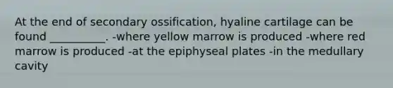 At the end of secondary ossification, hyaline cartilage can be found __________. -where yellow marrow is produced -where red marrow is produced -at the epiphyseal plates -in the medullary cavity