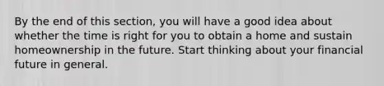 By the end of this section, you will have a good idea about whether the time is right for you to obtain a home and sustain homeownership in the future. Start thinking about your financial future in general.