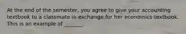 At the end of the​ semester, you agree to give your accounting textbook to a classmate in exchange for her economics textbook. This is an example of​ _______.