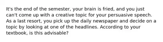 It's the end of the semester, your brain is fried, and you just can't come up with a creative topic for your persuasive speech. As a last resort, you pick up the daily newspaper and decide on a topic by looking at one of the headlines. According to your textbook, is this advisable?