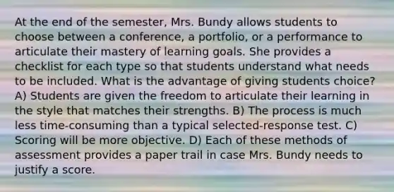 At the end of the semester, Mrs. Bundy allows students to choose between a conference, a portfolio, or a performance to articulate their mastery of learning goals. She provides a checklist for each type so that students understand what needs to be included. What is the advantage of giving students choice? A) Students are given the freedom to articulate their learning in the style that matches their strengths. B) The process is much less time-consuming than a typical selected-response test. C) Scoring will be more objective. D) Each of these methods of assessment provides a paper trail in case Mrs. Bundy needs to justify a score.