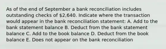 As of the end of September a <a href='https://www.questionai.com/knowledge/kZ6GRlcQH1-bank-reconciliation' class='anchor-knowledge'>bank reconciliation</a> includes outstanding checks of 2,640. Indicate where the transaction would appear in the bank reconciliation statement: A. Add to the bank statement balance B. Deduct from the bank statement balance C. Add to the book balance D. Deduct from the book balance E. Does not appear on the bank reconciliation