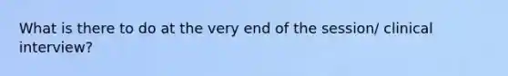 What is there to do at the very end of the session/ clinical interview?