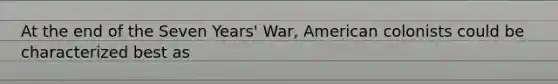 At the end of the Seven Years' War, American colonists could be characterized best as