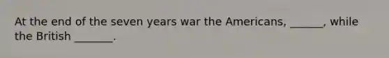 At the end of the seven years war the Americans, ______, while the British _______.