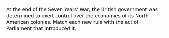 At the end of the Seven Years' War, the British government was determined to exert control over the economies of its North American colonies. Match each new rule with the act of Parliament that introduced it.