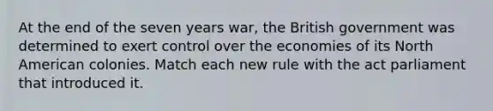 At the end of the seven years war, the British government was determined to exert control over the economies of its North American colonies. Match each new rule with the act parliament that introduced it.