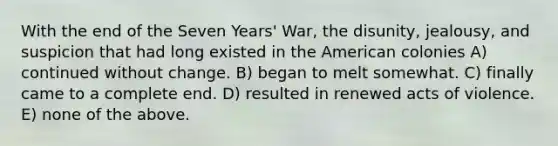 With the end of the Seven Years' War, the disunity, jealousy, and suspicion that had long existed in the American colonies A) continued without change. B) began to melt somewhat. C) finally came to a complete end. D) resulted in renewed acts of violence. E) none of the above.