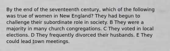 By the end of the seventeenth century, which of the following was true of women in New England? They had begun to challenge their subordinate role in society. B They were a majority in many church congregations. C They voted in local elections. D They frequently divorced their husbands. E They could lead town meetings.