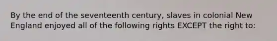 By the end of the seventeenth century, slaves in colonial New England enjoyed all of the following rights EXCEPT the right to: