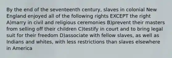 By the end of the seventeenth century, slaves in colonial New England enjoyed all of the following rights EXCEPT the right A)marry in civil and religious ceremonies B)prevent their masters from selling off their children C)testify in court and to bring legal suit for their freedom D)associate with fellow slaves, as well as Indians and whites, with less restrictions than slaves elsewhere in America