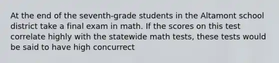 At the end of the seventh-grade students in the Altamont school district take a final exam in math. If the scores on this test correlate highly with the statewide math tests, these tests would be said to have high concurrect