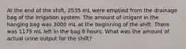 At the end of the shift, 2535 mL were emptied from the drainage bag of the irrigation system. The amount of irrigant in the hanging bag was 3000 mL at the beginning of the shift. There was 1175 mL left in the bag 8 hours. What was the amount of actual urine output for the shift?