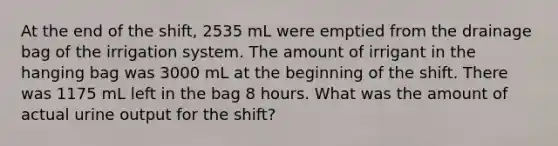 At the end of the shift, 2535 mL were emptied from the drainage bag of the irrigation system. The amount of irrigant in the hanging bag was 3000 mL at the beginning of the shift. There was 1175 mL left in the bag 8 hours. What was the amount of actual urine output for the shift?