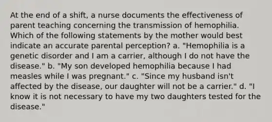 At the end of a shift, a nurse documents the effectiveness of parent teaching concerning the transmission of hemophilia. Which of the following statements by the mother would best indicate an accurate parental perception? a. "Hemophilia is a genetic disorder and I am a carrier, although I do not have the disease." b. "My son developed hemophilia because I had measles while I was pregnant." c. "Since my husband isn't affected by the disease, our daughter will not be a carrier." d. "I know it is not necessary to have my two daughters tested for the disease."