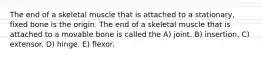 The end of a skeletal muscle that is attached to a stationary, fixed bone is the origin. The end of a skeletal muscle that is attached to a movable bone is called the A) joint. B) insertion. C) extensor. D) hinge. E) flexor.
