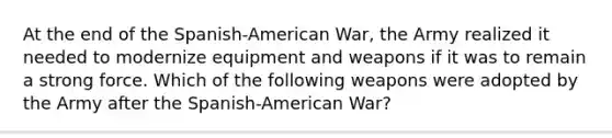 At the end of the Spanish-American War, the Army realized it needed to modernize equipment and weapons if it was to remain a strong force. Which of the following weapons were adopted by the Army after the Spanish-American War?