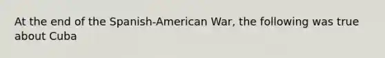 At the end of the Spanish-American War, the following was true about Cuba