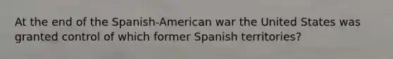 At the end of the Spanish-American war the United States was granted control of which former Spanish territories?