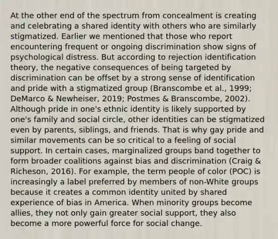 At the other end of the spectrum from concealment is creating and celebrating a shared identity with others who are similarly stigmatized. Earlier we mentioned that those who report encountering frequent or ongoing discrimination show signs of psychological distress. But according to rejection identification theory, the negative consequences of being targeted by discrimination can be offset by a strong sense of identification and pride with a stigmatized group (Branscombe et al., 1999; DeMarco & Newheiser, 2019; Postmes & Branscombe, 2002). Although pride in one's ethnic identity is likely supported by one's family and social circle, other identities can be stigmatized even by parents, siblings, and friends. That is why gay pride and similar movements can be so critical to a feeling of social support. In certain cases, marginalized groups band together to form broader coalitions against bias and discrimination (Craig & Richeson, 2016). For example, the term people of color (POC) is increasingly a label preferred by members of non-White groups because it creates a common identity united by shared experience of bias in America. When minority groups become allies, they not only gain greater social support, they also become a more powerful force for social change.