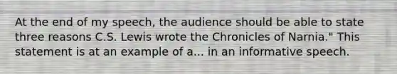 At the end of my speech, the audience should be able to state three reasons C.S. Lewis wrote the Chronicles of Narnia." This statement is at an example of a... in an informative speech.