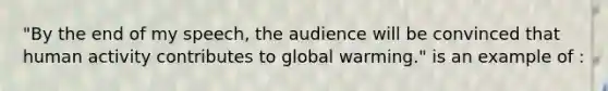 "By the end of my speech, the audience will be convinced that human activity contributes to global warming." is an example of :