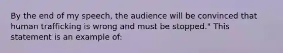 By the end of my speech, the audience will be convinced that human trafficking is wrong and must be stopped." This statement is an example of: