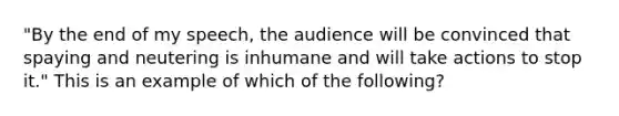 "By the end of my speech, the audience will be convinced that spaying and neutering is inhumane and will take actions to stop it." This is an example of which of the following?