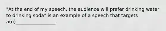 "At the end of my speech, the audience will prefer drinking water to drinking soda" is an example of a speech that targets a(n)_________________.