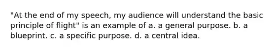 "At the end of my speech, my audience will understand the basic principle of flight" is an example of a. a general purpose. b. a blueprint. c. a specific purpose. d. a central idea.