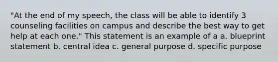 "At the end of my speech, the class will be able to identify 3 counseling facilities on campus and describe the best way to get help at each one." This statement is an example of a a. blueprint statement b. central idea c. general purpose d. specific purpose