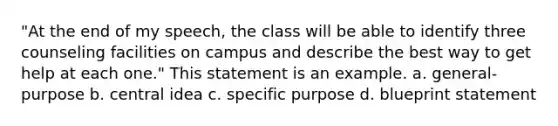 "At the end of my speech, the class will be able to identify three counseling facilities on campus and describe the best way to get help at each one." This statement is an example. a. general-purpose b. central idea c. specific purpose d. blueprint statement