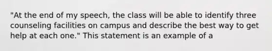 "At the end of my speech, the class will be able to identify three counseling facilities on campus and describe the best way to get help at each one." This statement is an example of a