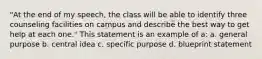 "At the end of my speech, the class will be able to identify three counseling facilities on campus and describe the best way to get help at each one." This statement is an example of a: a. general purpose b. central idea c. specific purpose d. blueprint statement