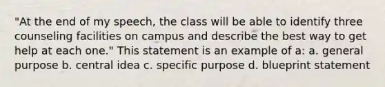 "At the end of my speech, the class will be able to identify three counseling facilities on campus and describe the best way to get help at each one." This statement is an example of a: a. general purpose b. central idea c. specific purpose d. blueprint statement