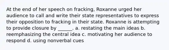 At the end of her speech on fracking, Roxanne urged her audience to call and write their state representatives to express their opposition to fracking in their state. Roxanne is attempting to provide closure by ______. a. restating the main ideas b. reemphasizing the central idea c. motivating her audience to respond d. using nonverbal cues