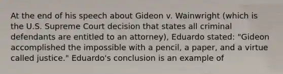 At the end of his speech about Gideon v. Wainwright (which is the U.S. Supreme Court decision that states all criminal defendants are entitled to an attorney), Eduardo stated: "Gideon accomplished the impossible with a pencil, a paper, and a virtue called justice." Eduardo's conclusion is an example of