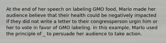 At the end of her speech on labeling GMO food, Marlo made her audience believe that their health could be negatively impacted if they did not write a letter to their congressperson urgin him or her to vote in favor of GMO labeling. In this example, Marlo used the principle of _ to persuade her audience to take action.