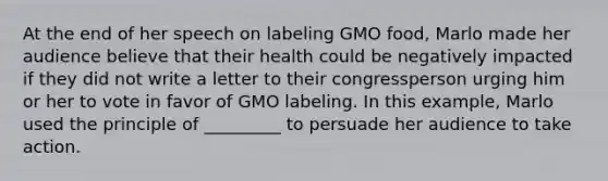 At the end of her speech on labeling GMO food, Marlo made her audience believe that their health could be negatively impacted if they did not write a letter to their congressperson urging him or her to vote in favor of GMO labeling. In this example, Marlo used the principle of _________ to persuade her audience to take action.