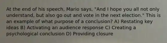 At the end of his speech, Mario says, "And I hope you all not only understand, but also go out and vote in the next election." This is an example of what purpose of a conclusion? A) Restating key ideas B) Activating an audience response C) Creating a psychological conclusion D) Providing closure