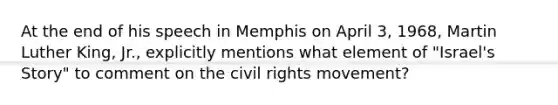 At the end of his speech in Memphis on April 3, 1968, <a href='https://www.questionai.com/knowledge/kRmiNnLmcW-martin-luther' class='anchor-knowledge'>martin luther</a> King, Jr., explicitly mentions what element of "Israel's Story" to comment on <a href='https://www.questionai.com/knowledge/kwq766eC44-the-civil-rights-movement' class='anchor-knowledge'>the <a href='https://www.questionai.com/knowledge/kkdJLQddfe-civil-rights' class='anchor-knowledge'>civil rights</a> movement</a>?