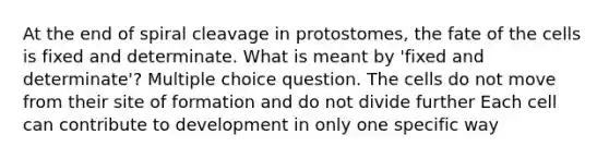 At the end of spiral cleavage in protostomes, the fate of the cells is fixed and determinate. What is meant by 'fixed and determinate'? Multiple choice question. The cells do not move from their site of formation and do not divide further Each cell can contribute to development in only one specific way