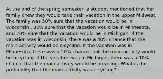 At the end of the spring semester, a student mentioned that her family knew they would take their vacation in the upper Midwest. The family was 50% sure that the vacation would be in Wisconsin., 30% sure that the vacation would be in Minnesota, and 20% sure that the vacation would be in Michigan. If the vacation was in Wisconsin, there was a 40% chance that the main activity would be bicycling. If the vacation was in Minnesota, there was a 50% chance that the main activity would be bicycling. If the vacation was in Michigan, there was a 10% chance that the main activity would be bicycling. What is the probability that the main activity was bicycling?