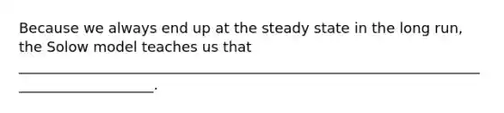 Because we always end up at the steady state in the long run, the Solow model teaches us that ____________________________________________________________________________________.