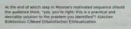 At the end of which step in Monroe's motivated sequence should the audience think, "yes, you're right; this is a practical and desirable solution to the problem you identified"? A)Action B)Attention C)Need D)Satisfaction E)Visualization