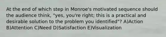 At the end of which step in Monroe's motivated sequence should the audience think, "yes, you're right; this is a practical and desirable solution to the problem you identified"? A)Action B)Attention C)Need D)Satisfaction E)Visualization