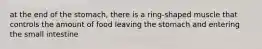 at the end of the stomach, there is a ring-shaped muscle that controls the amount of food leaving the stomach and entering the small intestine