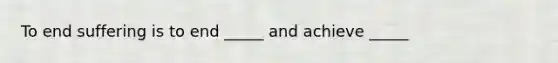 To end suffering is to end _____ and achieve _____